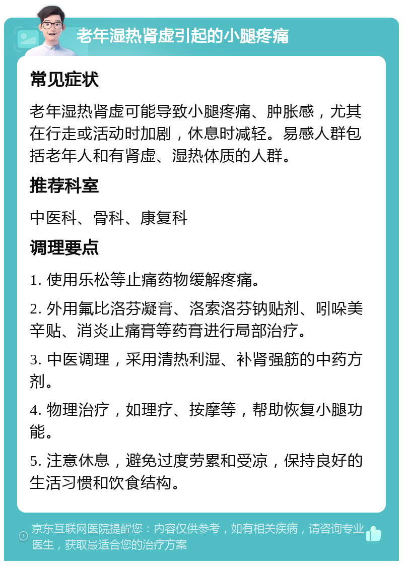 老年湿热肾虚引起的小腿疼痛 常见症状 老年湿热肾虚可能导致小腿疼痛、肿胀感，尤其在行走或活动时加剧，休息时减轻。易感人群包括老年人和有肾虚、湿热体质的人群。 推荐科室 中医科、骨科、康复科 调理要点 1. 使用乐松等止痛药物缓解疼痛。 2. 外用氟比洛芬凝膏、洛索洛芬钠贴剂、吲哚美辛贴、消炎止痛膏等药膏进行局部治疗。 3. 中医调理，采用清热利湿、补肾强筋的中药方剂。 4. 物理治疗，如理疗、按摩等，帮助恢复小腿功能。 5. 注意休息，避免过度劳累和受凉，保持良好的生活习惯和饮食结构。