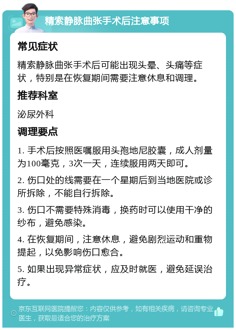 精索静脉曲张手术后注意事项 常见症状 精索静脉曲张手术后可能出现头晕、头痛等症状，特别是在恢复期间需要注意休息和调理。 推荐科室 泌尿外科 调理要点 1. 手术后按照医嘱服用头孢地尼胶囊，成人剂量为100毫克，3次一天，连续服用两天即可。 2. 伤口处的线需要在一个星期后到当地医院或诊所拆除，不能自行拆除。 3. 伤口不需要特殊消毒，换药时可以使用干净的纱布，避免感染。 4. 在恢复期间，注意休息，避免剧烈运动和重物提起，以免影响伤口愈合。 5. 如果出现异常症状，应及时就医，避免延误治疗。