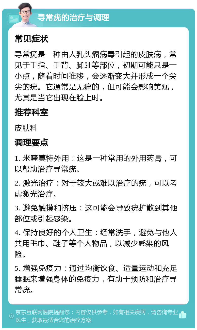 寻常疣的治疗与调理 常见症状 寻常疣是一种由人乳头瘤病毒引起的皮肤病，常见于手指、手背、脚趾等部位，初期可能只是一小点，随着时间推移，会逐渐变大并形成一个尖尖的疣。它通常是无痛的，但可能会影响美观，尤其是当它出现在脸上时。 推荐科室 皮肤科 调理要点 1. 米喹莫特外用：这是一种常用的外用药膏，可以帮助治疗寻常疣。 2. 激光治疗：对于较大或难以治疗的疣，可以考虑激光治疗。 3. 避免触摸和挤压：这可能会导致疣扩散到其他部位或引起感染。 4. 保持良好的个人卫生：经常洗手，避免与他人共用毛巾、鞋子等个人物品，以减少感染的风险。 5. 增强免疫力：通过均衡饮食、适量运动和充足睡眠来增强身体的免疫力，有助于预防和治疗寻常疣。