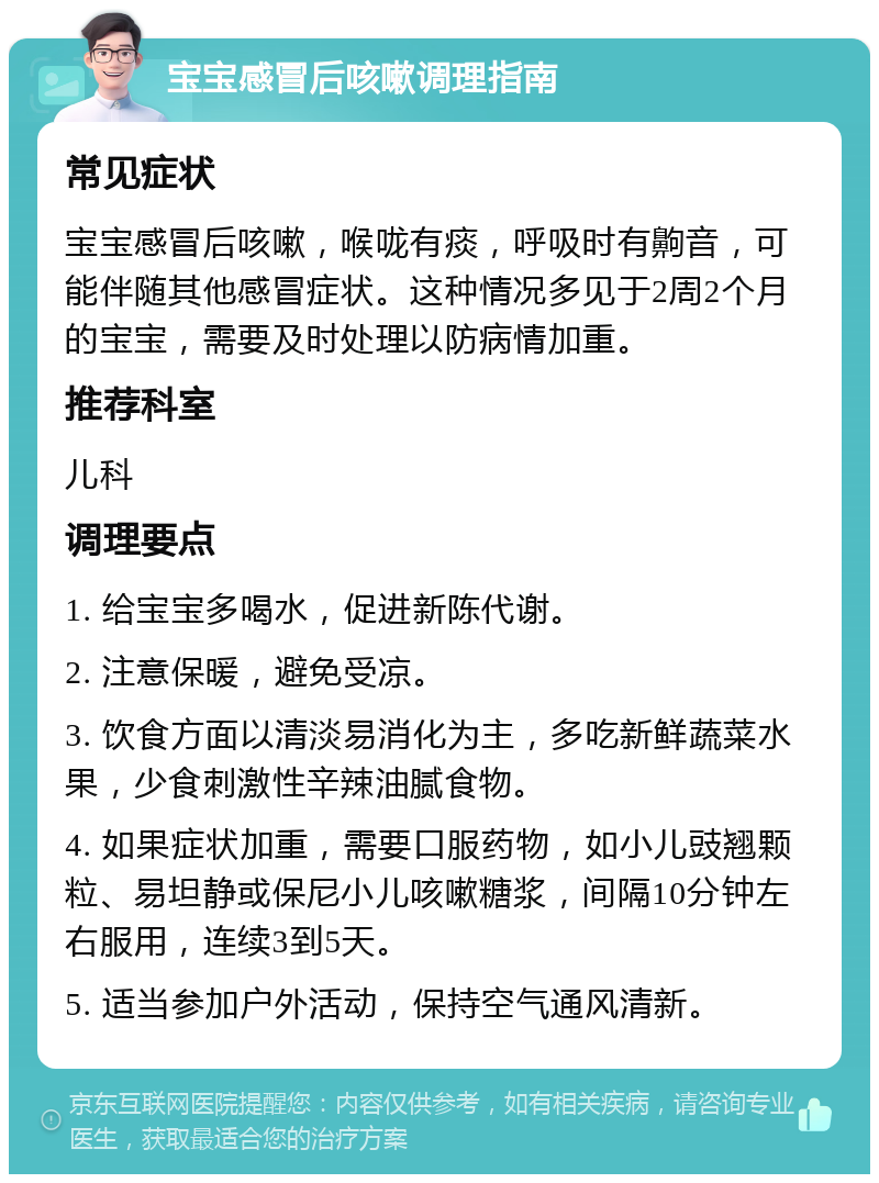 宝宝感冒后咳嗽调理指南 常见症状 宝宝感冒后咳嗽，喉咙有痰，呼吸时有齁音，可能伴随其他感冒症状。这种情况多见于2周2个月的宝宝，需要及时处理以防病情加重。 推荐科室 儿科 调理要点 1. 给宝宝多喝水，促进新陈代谢。 2. 注意保暖，避免受凉。 3. 饮食方面以清淡易消化为主，多吃新鲜蔬菜水果，少食刺激性辛辣油腻食物。 4. 如果症状加重，需要口服药物，如小儿豉翘颗粒、易坦静或保尼小儿咳嗽糖浆，间隔10分钟左右服用，连续3到5天。 5. 适当参加户外活动，保持空气通风清新。