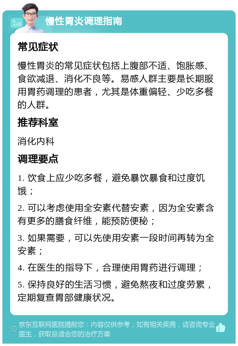 慢性胃炎调理指南 常见症状 慢性胃炎的常见症状包括上腹部不适、饱胀感、食欲减退、消化不良等。易感人群主要是长期服用胃药调理的患者，尤其是体重偏轻、少吃多餐的人群。 推荐科室 消化内科 调理要点 1. 饮食上应少吃多餐，避免暴饮暴食和过度饥饿； 2. 可以考虑使用全安素代替安素，因为全安素含有更多的膳食纤维，能预防便秘； 3. 如果需要，可以先使用安素一段时间再转为全安素； 4. 在医生的指导下，合理使用胃药进行调理； 5. 保持良好的生活习惯，避免熬夜和过度劳累，定期复查胃部健康状况。