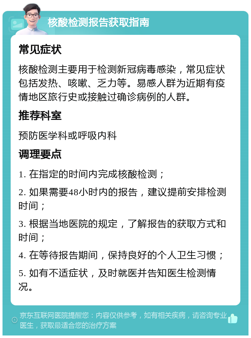 核酸检测报告获取指南 常见症状 核酸检测主要用于检测新冠病毒感染，常见症状包括发热、咳嗽、乏力等。易感人群为近期有疫情地区旅行史或接触过确诊病例的人群。 推荐科室 预防医学科或呼吸内科 调理要点 1. 在指定的时间内完成核酸检测； 2. 如果需要48小时内的报告，建议提前安排检测时间； 3. 根据当地医院的规定，了解报告的获取方式和时间； 4. 在等待报告期间，保持良好的个人卫生习惯； 5. 如有不适症状，及时就医并告知医生检测情况。