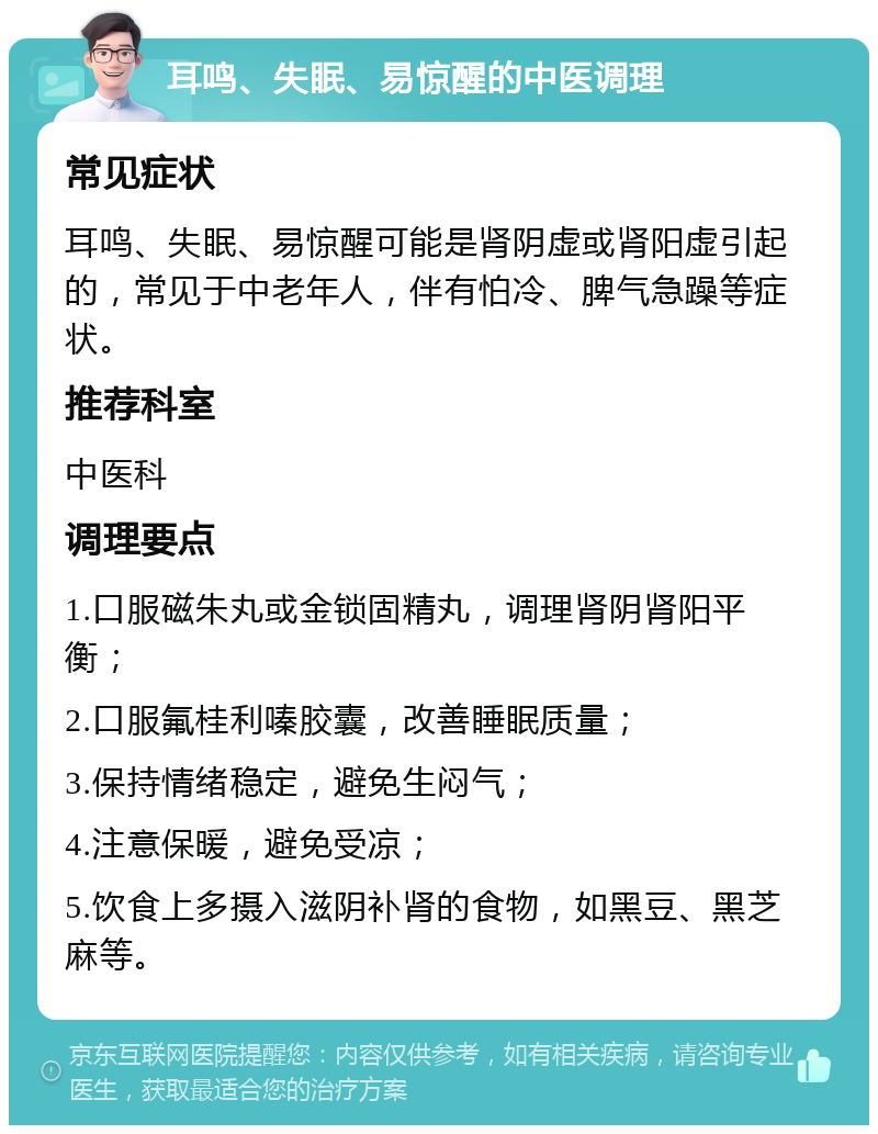 耳鸣、失眠、易惊醒的中医调理 常见症状 耳鸣、失眠、易惊醒可能是肾阴虚或肾阳虚引起的，常见于中老年人，伴有怕冷、脾气急躁等症状。 推荐科室 中医科 调理要点 1.口服磁朱丸或金锁固精丸，调理肾阴肾阳平衡； 2.口服氟桂利嗪胶囊，改善睡眠质量； 3.保持情绪稳定，避免生闷气； 4.注意保暖，避免受凉； 5.饮食上多摄入滋阴补肾的食物，如黑豆、黑芝麻等。