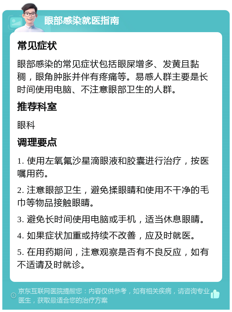 眼部感染就医指南 常见症状 眼部感染的常见症状包括眼屎增多、发黄且黏稠，眼角肿胀并伴有疼痛等。易感人群主要是长时间使用电脑、不注意眼部卫生的人群。 推荐科室 眼科 调理要点 1. 使用左氧氟沙星滴眼液和胶囊进行治疗，按医嘱用药。 2. 注意眼部卫生，避免揉眼睛和使用不干净的毛巾等物品接触眼睛。 3. 避免长时间使用电脑或手机，适当休息眼睛。 4. 如果症状加重或持续不改善，应及时就医。 5. 在用药期间，注意观察是否有不良反应，如有不适请及时就诊。