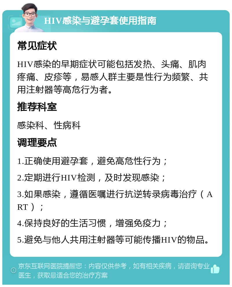 HIV感染与避孕套使用指南 常见症状 HIV感染的早期症状可能包括发热、头痛、肌肉疼痛、皮疹等，易感人群主要是性行为频繁、共用注射器等高危行为者。 推荐科室 感染科、性病科 调理要点 1.正确使用避孕套，避免高危性行为； 2.定期进行HIV检测，及时发现感染； 3.如果感染，遵循医嘱进行抗逆转录病毒治疗（ART）； 4.保持良好的生活习惯，增强免疫力； 5.避免与他人共用注射器等可能传播HIV的物品。