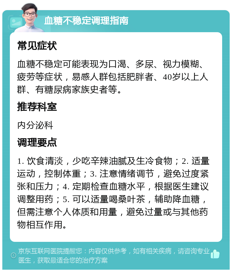 血糖不稳定调理指南 常见症状 血糖不稳定可能表现为口渴、多尿、视力模糊、疲劳等症状，易感人群包括肥胖者、40岁以上人群、有糖尿病家族史者等。 推荐科室 内分泌科 调理要点 1. 饮食清淡，少吃辛辣油腻及生冷食物；2. 适量运动，控制体重；3. 注意情绪调节，避免过度紧张和压力；4. 定期检查血糖水平，根据医生建议调整用药；5. 可以适量喝桑叶茶，辅助降血糖，但需注意个人体质和用量，避免过量或与其他药物相互作用。