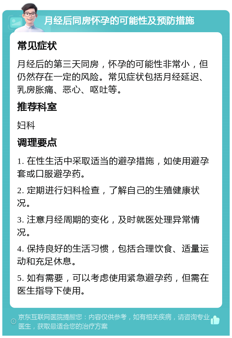 月经后同房怀孕的可能性及预防措施 常见症状 月经后的第三天同房，怀孕的可能性非常小，但仍然存在一定的风险。常见症状包括月经延迟、乳房胀痛、恶心、呕吐等。 推荐科室 妇科 调理要点 1. 在性生活中采取适当的避孕措施，如使用避孕套或口服避孕药。 2. 定期进行妇科检查，了解自己的生殖健康状况。 3. 注意月经周期的变化，及时就医处理异常情况。 4. 保持良好的生活习惯，包括合理饮食、适量运动和充足休息。 5. 如有需要，可以考虑使用紧急避孕药，但需在医生指导下使用。