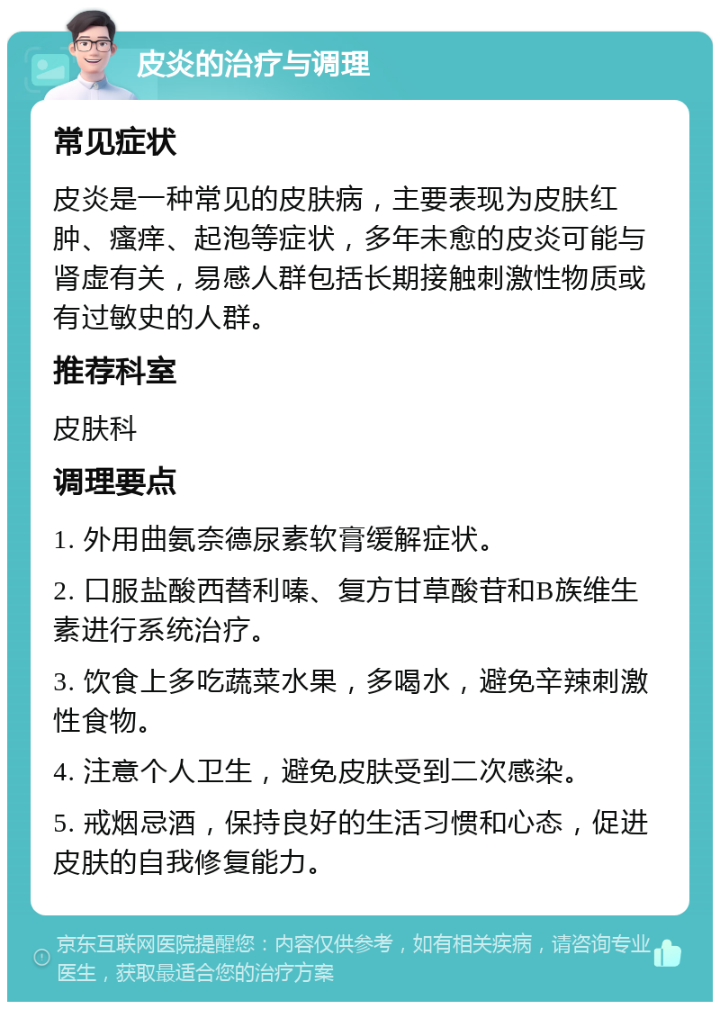 皮炎的治疗与调理 常见症状 皮炎是一种常见的皮肤病，主要表现为皮肤红肿、瘙痒、起泡等症状，多年未愈的皮炎可能与肾虚有关，易感人群包括长期接触刺激性物质或有过敏史的人群。 推荐科室 皮肤科 调理要点 1. 外用曲氨奈德尿素软膏缓解症状。 2. 口服盐酸西替利嗪、复方甘草酸苷和B族维生素进行系统治疗。 3. 饮食上多吃蔬菜水果，多喝水，避免辛辣刺激性食物。 4. 注意个人卫生，避免皮肤受到二次感染。 5. 戒烟忌酒，保持良好的生活习惯和心态，促进皮肤的自我修复能力。