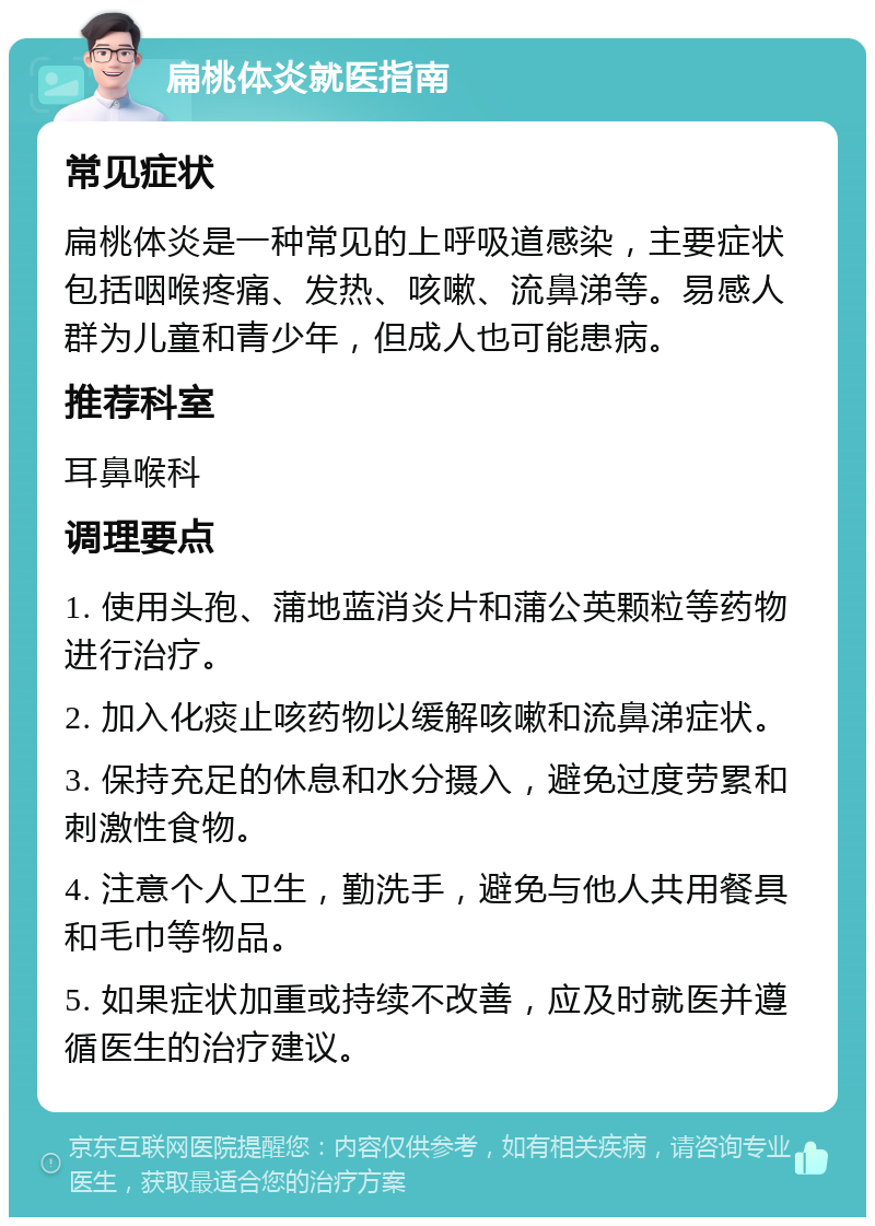 扁桃体炎就医指南 常见症状 扁桃体炎是一种常见的上呼吸道感染，主要症状包括咽喉疼痛、发热、咳嗽、流鼻涕等。易感人群为儿童和青少年，但成人也可能患病。 推荐科室 耳鼻喉科 调理要点 1. 使用头孢、蒲地蓝消炎片和蒲公英颗粒等药物进行治疗。 2. 加入化痰止咳药物以缓解咳嗽和流鼻涕症状。 3. 保持充足的休息和水分摄入，避免过度劳累和刺激性食物。 4. 注意个人卫生，勤洗手，避免与他人共用餐具和毛巾等物品。 5. 如果症状加重或持续不改善，应及时就医并遵循医生的治疗建议。