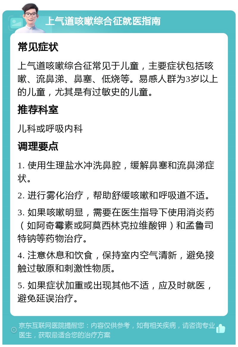 上气道咳嗽综合征就医指南 常见症状 上气道咳嗽综合征常见于儿童，主要症状包括咳嗽、流鼻涕、鼻塞、低烧等。易感人群为3岁以上的儿童，尤其是有过敏史的儿童。 推荐科室 儿科或呼吸内科 调理要点 1. 使用生理盐水冲洗鼻腔，缓解鼻塞和流鼻涕症状。 2. 进行雾化治疗，帮助舒缓咳嗽和呼吸道不适。 3. 如果咳嗽明显，需要在医生指导下使用消炎药（如阿奇霉素或阿莫西林克拉维酸钾）和孟鲁司特钠等药物治疗。 4. 注意休息和饮食，保持室内空气清新，避免接触过敏原和刺激性物质。 5. 如果症状加重或出现其他不适，应及时就医，避免延误治疗。