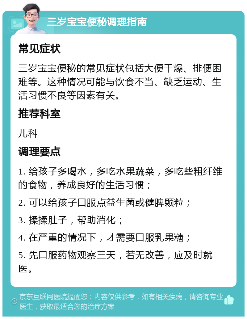 三岁宝宝便秘调理指南 常见症状 三岁宝宝便秘的常见症状包括大便干燥、排便困难等。这种情况可能与饮食不当、缺乏运动、生活习惯不良等因素有关。 推荐科室 儿科 调理要点 1. 给孩子多喝水，多吃水果蔬菜，多吃些粗纤维的食物，养成良好的生活习惯； 2. 可以给孩子口服点益生菌或健脾颗粒； 3. 揉揉肚子，帮助消化； 4. 在严重的情况下，才需要口服乳果糖； 5. 先口服药物观察三天，若无改善，应及时就医。