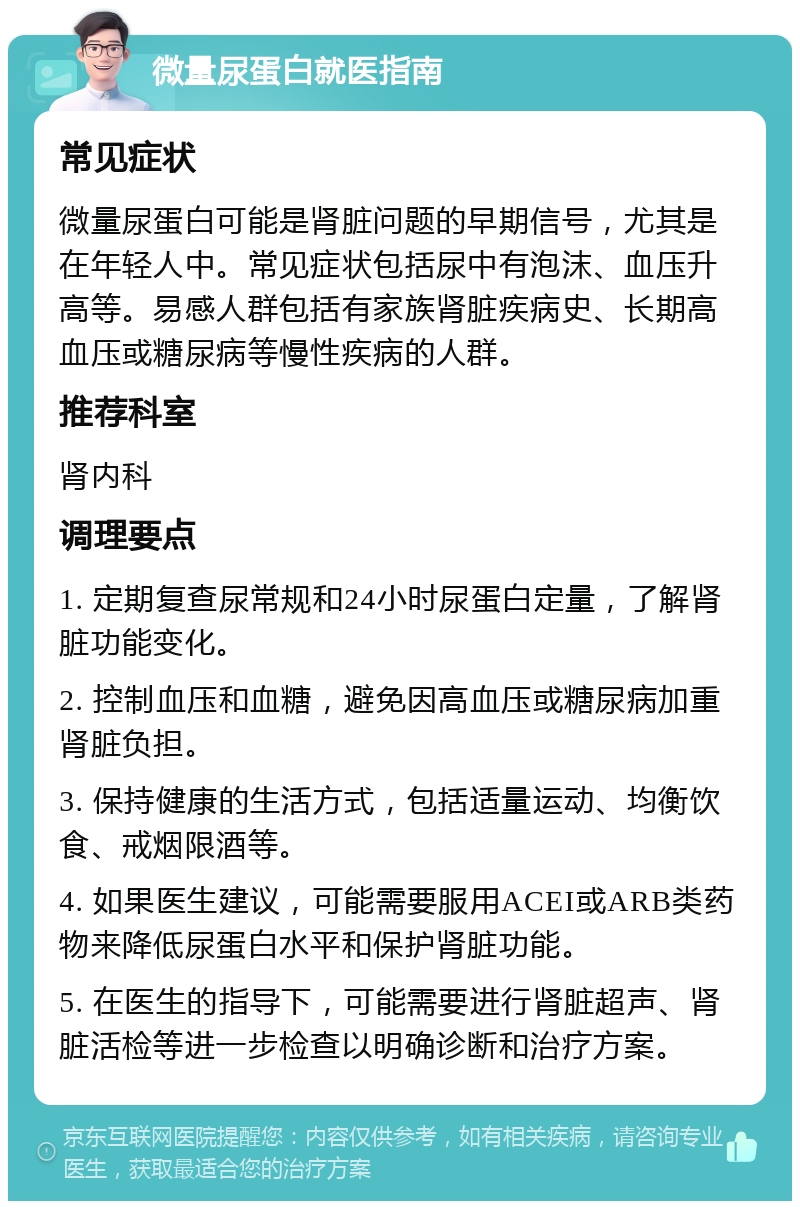 微量尿蛋白就医指南 常见症状 微量尿蛋白可能是肾脏问题的早期信号，尤其是在年轻人中。常见症状包括尿中有泡沫、血压升高等。易感人群包括有家族肾脏疾病史、长期高血压或糖尿病等慢性疾病的人群。 推荐科室 肾内科 调理要点 1. 定期复查尿常规和24小时尿蛋白定量，了解肾脏功能变化。 2. 控制血压和血糖，避免因高血压或糖尿病加重肾脏负担。 3. 保持健康的生活方式，包括适量运动、均衡饮食、戒烟限酒等。 4. 如果医生建议，可能需要服用ACEI或ARB类药物来降低尿蛋白水平和保护肾脏功能。 5. 在医生的指导下，可能需要进行肾脏超声、肾脏活检等进一步检查以明确诊断和治疗方案。