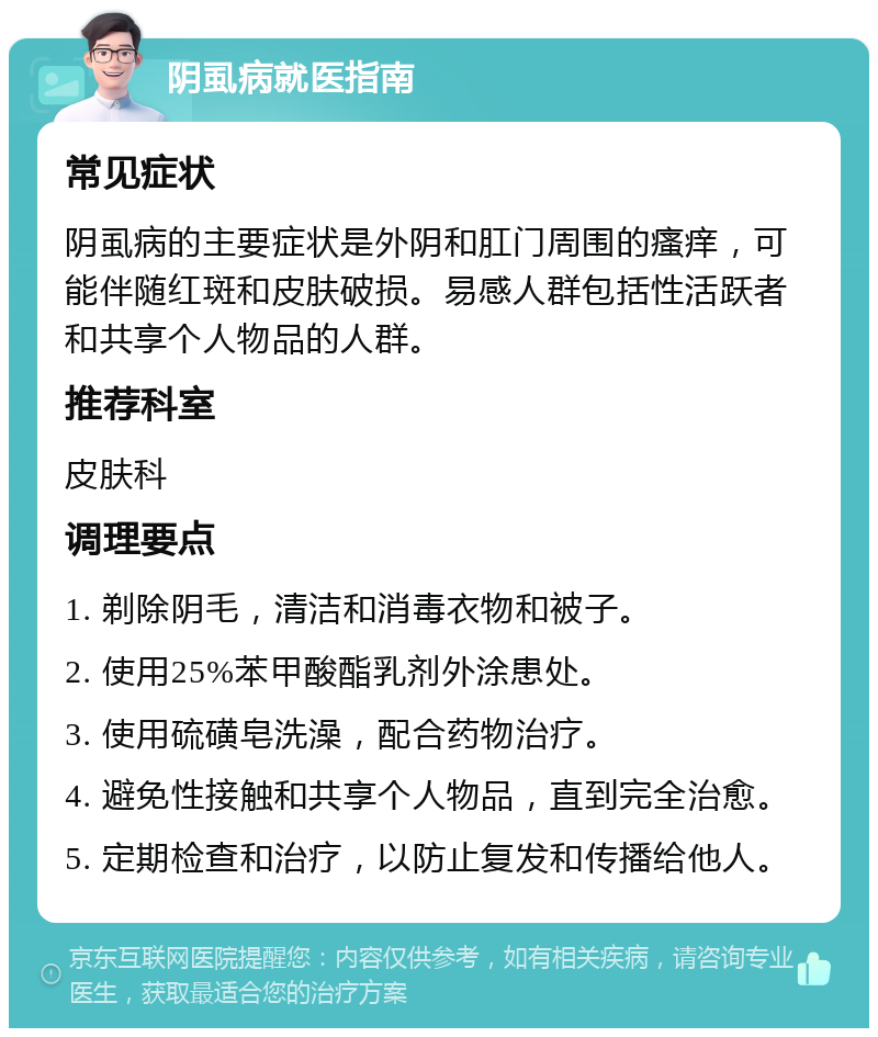 阴虱病就医指南 常见症状 阴虱病的主要症状是外阴和肛门周围的瘙痒，可能伴随红斑和皮肤破损。易感人群包括性活跃者和共享个人物品的人群。 推荐科室 皮肤科 调理要点 1. 剃除阴毛，清洁和消毒衣物和被子。 2. 使用25%苯甲酸酯乳剂外涂患处。 3. 使用硫磺皂洗澡，配合药物治疗。 4. 避免性接触和共享个人物品，直到完全治愈。 5. 定期检查和治疗，以防止复发和传播给他人。