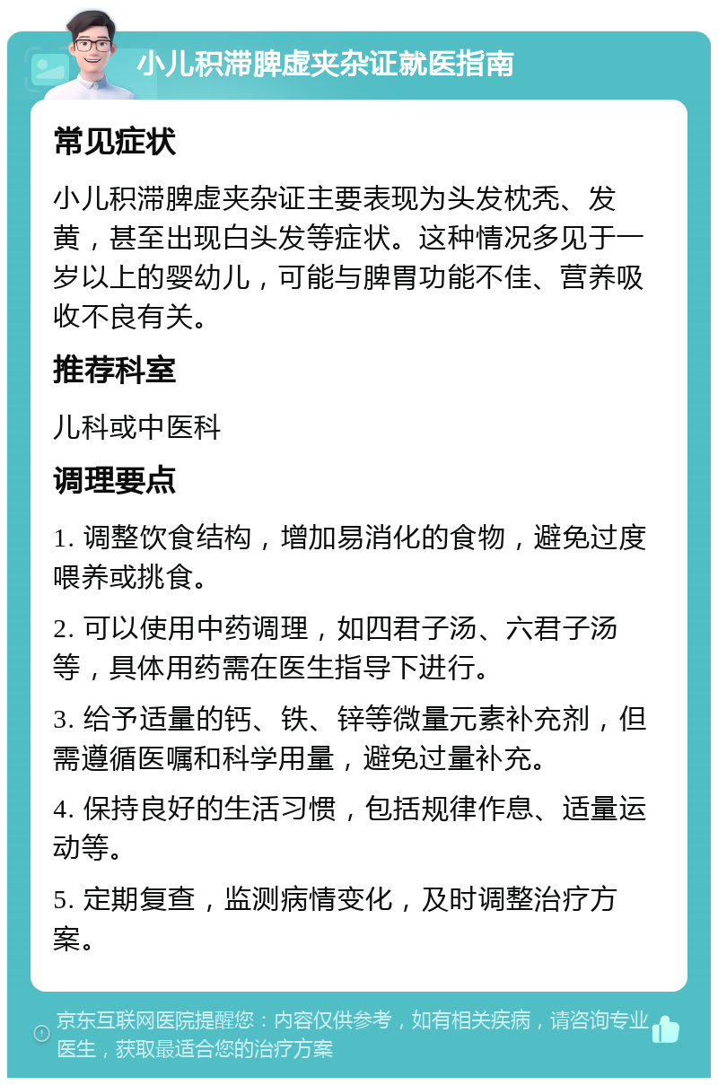 小儿积滞脾虚夹杂证就医指南 常见症状 小儿积滞脾虚夹杂证主要表现为头发枕秃、发黄，甚至出现白头发等症状。这种情况多见于一岁以上的婴幼儿，可能与脾胃功能不佳、营养吸收不良有关。 推荐科室 儿科或中医科 调理要点 1. 调整饮食结构，增加易消化的食物，避免过度喂养或挑食。 2. 可以使用中药调理，如四君子汤、六君子汤等，具体用药需在医生指导下进行。 3. 给予适量的钙、铁、锌等微量元素补充剂，但需遵循医嘱和科学用量，避免过量补充。 4. 保持良好的生活习惯，包括规律作息、适量运动等。 5. 定期复查，监测病情变化，及时调整治疗方案。