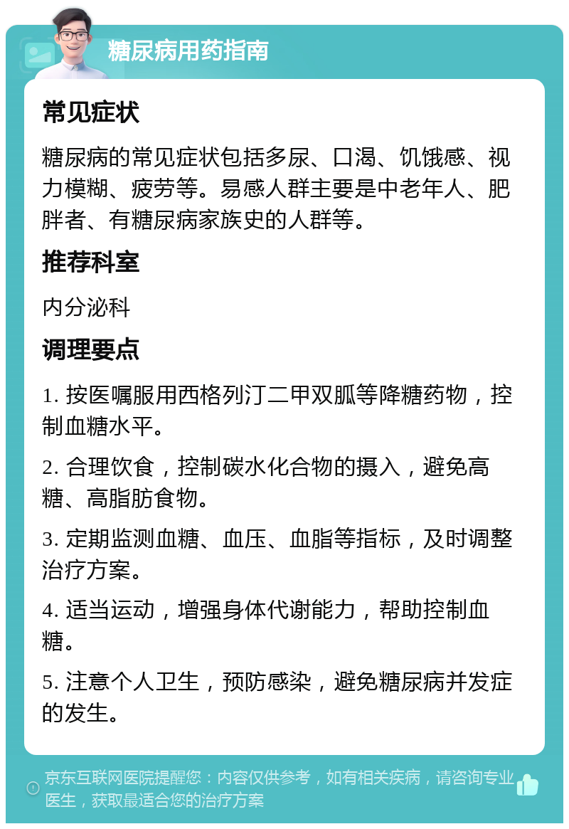 糖尿病用药指南 常见症状 糖尿病的常见症状包括多尿、口渴、饥饿感、视力模糊、疲劳等。易感人群主要是中老年人、肥胖者、有糖尿病家族史的人群等。 推荐科室 内分泌科 调理要点 1. 按医嘱服用西格列汀二甲双胍等降糖药物，控制血糖水平。 2. 合理饮食，控制碳水化合物的摄入，避免高糖、高脂肪食物。 3. 定期监测血糖、血压、血脂等指标，及时调整治疗方案。 4. 适当运动，增强身体代谢能力，帮助控制血糖。 5. 注意个人卫生，预防感染，避免糖尿病并发症的发生。