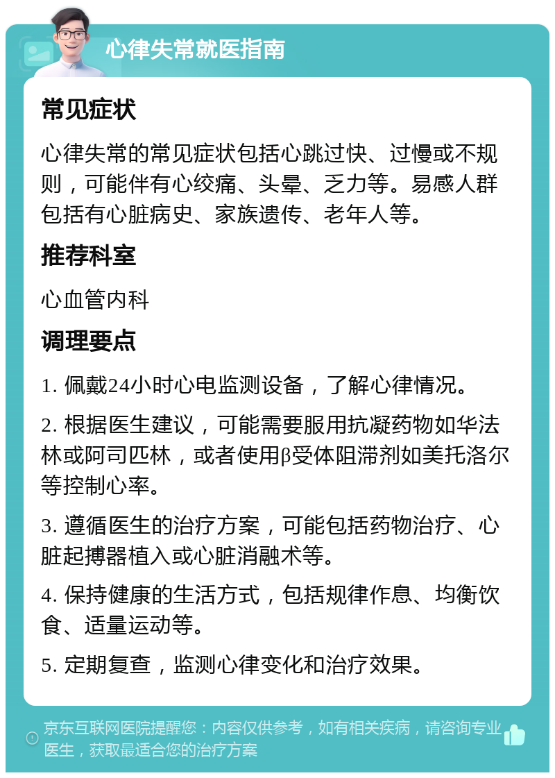 心律失常就医指南 常见症状 心律失常的常见症状包括心跳过快、过慢或不规则，可能伴有心绞痛、头晕、乏力等。易感人群包括有心脏病史、家族遗传、老年人等。 推荐科室 心血管内科 调理要点 1. 佩戴24小时心电监测设备，了解心律情况。 2. 根据医生建议，可能需要服用抗凝药物如华法林或阿司匹林，或者使用β受体阻滞剂如美托洛尔等控制心率。 3. 遵循医生的治疗方案，可能包括药物治疗、心脏起搏器植入或心脏消融术等。 4. 保持健康的生活方式，包括规律作息、均衡饮食、适量运动等。 5. 定期复查，监测心律变化和治疗效果。