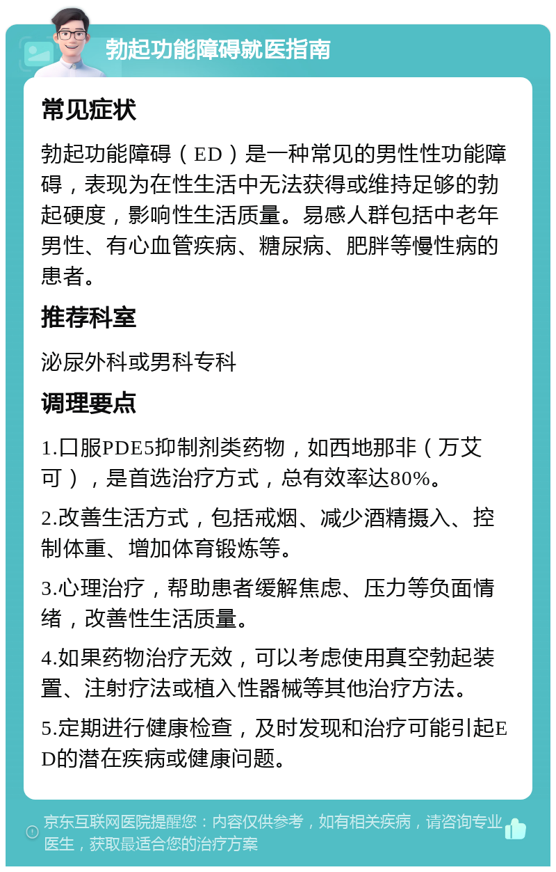 勃起功能障碍就医指南 常见症状 勃起功能障碍（ED）是一种常见的男性性功能障碍，表现为在性生活中无法获得或维持足够的勃起硬度，影响性生活质量。易感人群包括中老年男性、有心血管疾病、糖尿病、肥胖等慢性病的患者。 推荐科室 泌尿外科或男科专科 调理要点 1.口服PDE5抑制剂类药物，如西地那非（万艾可），是首选治疗方式，总有效率达80%。 2.改善生活方式，包括戒烟、减少酒精摄入、控制体重、增加体育锻炼等。 3.心理治疗，帮助患者缓解焦虑、压力等负面情绪，改善性生活质量。 4.如果药物治疗无效，可以考虑使用真空勃起装置、注射疗法或植入性器械等其他治疗方法。 5.定期进行健康检查，及时发现和治疗可能引起ED的潜在疾病或健康问题。