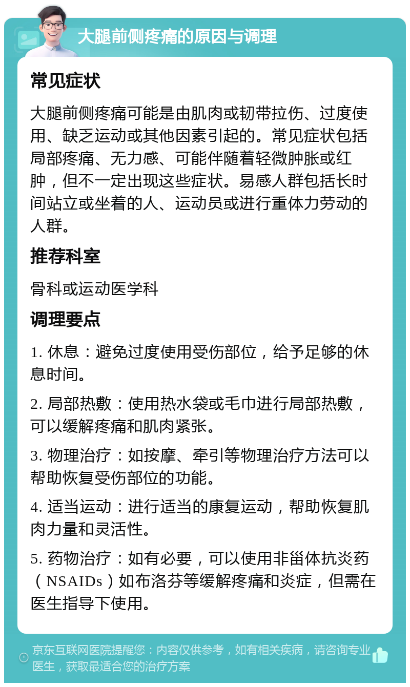 大腿前侧疼痛的原因与调理 常见症状 大腿前侧疼痛可能是由肌肉或韧带拉伤、过度使用、缺乏运动或其他因素引起的。常见症状包括局部疼痛、无力感、可能伴随着轻微肿胀或红肿，但不一定出现这些症状。易感人群包括长时间站立或坐着的人、运动员或进行重体力劳动的人群。 推荐科室 骨科或运动医学科 调理要点 1. 休息：避免过度使用受伤部位，给予足够的休息时间。 2. 局部热敷：使用热水袋或毛巾进行局部热敷，可以缓解疼痛和肌肉紧张。 3. 物理治疗：如按摩、牵引等物理治疗方法可以帮助恢复受伤部位的功能。 4. 适当运动：进行适当的康复运动，帮助恢复肌肉力量和灵活性。 5. 药物治疗：如有必要，可以使用非甾体抗炎药（NSAIDs）如布洛芬等缓解疼痛和炎症，但需在医生指导下使用。