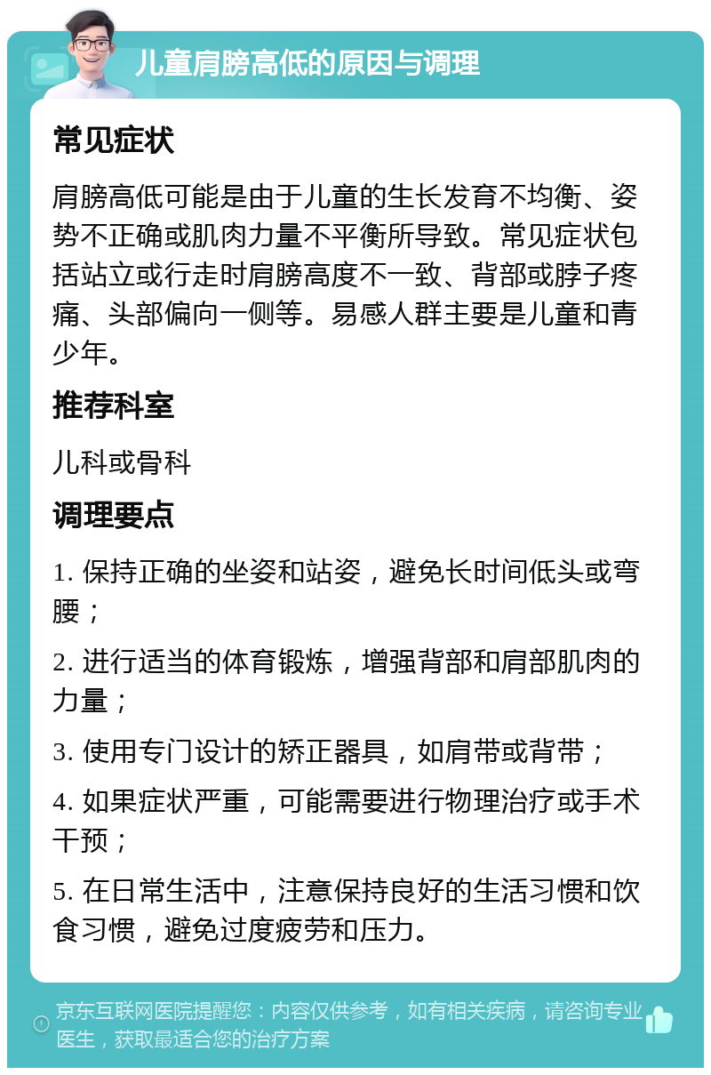 儿童肩膀高低的原因与调理 常见症状 肩膀高低可能是由于儿童的生长发育不均衡、姿势不正确或肌肉力量不平衡所导致。常见症状包括站立或行走时肩膀高度不一致、背部或脖子疼痛、头部偏向一侧等。易感人群主要是儿童和青少年。 推荐科室 儿科或骨科 调理要点 1. 保持正确的坐姿和站姿，避免长时间低头或弯腰； 2. 进行适当的体育锻炼，增强背部和肩部肌肉的力量； 3. 使用专门设计的矫正器具，如肩带或背带； 4. 如果症状严重，可能需要进行物理治疗或手术干预； 5. 在日常生活中，注意保持良好的生活习惯和饮食习惯，避免过度疲劳和压力。