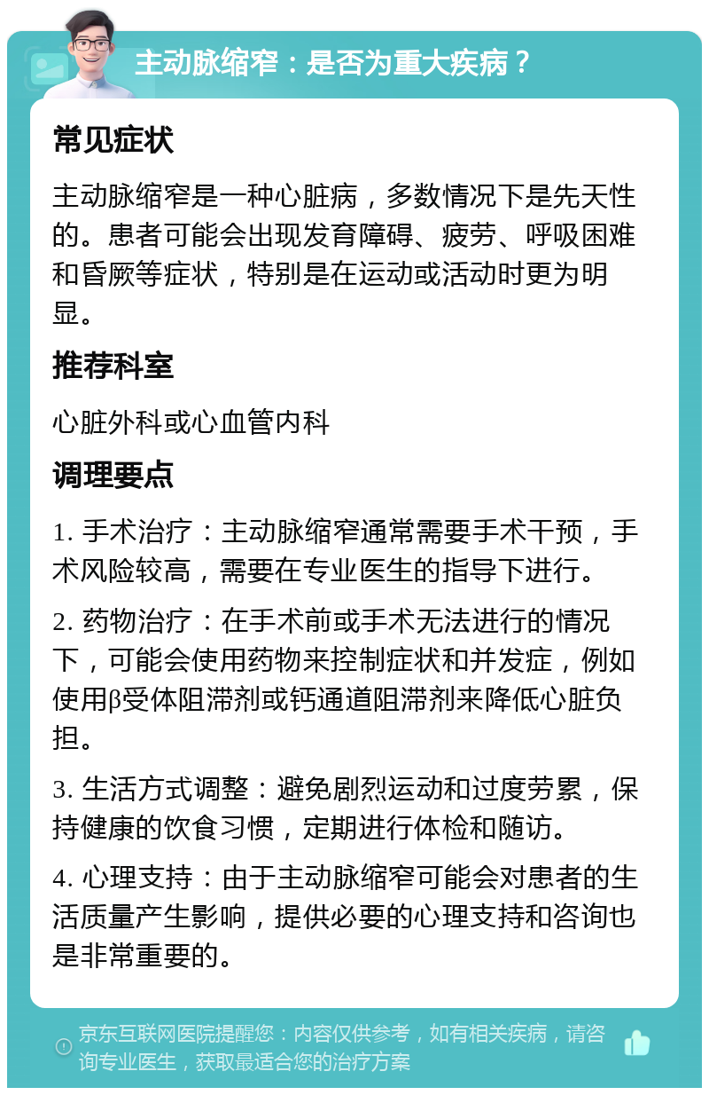 主动脉缩窄：是否为重大疾病？ 常见症状 主动脉缩窄是一种心脏病，多数情况下是先天性的。患者可能会出现发育障碍、疲劳、呼吸困难和昏厥等症状，特别是在运动或活动时更为明显。 推荐科室 心脏外科或心血管内科 调理要点 1. 手术治疗：主动脉缩窄通常需要手术干预，手术风险较高，需要在专业医生的指导下进行。 2. 药物治疗：在手术前或手术无法进行的情况下，可能会使用药物来控制症状和并发症，例如使用β受体阻滞剂或钙通道阻滞剂来降低心脏负担。 3. 生活方式调整：避免剧烈运动和过度劳累，保持健康的饮食习惯，定期进行体检和随访。 4. 心理支持：由于主动脉缩窄可能会对患者的生活质量产生影响，提供必要的心理支持和咨询也是非常重要的。