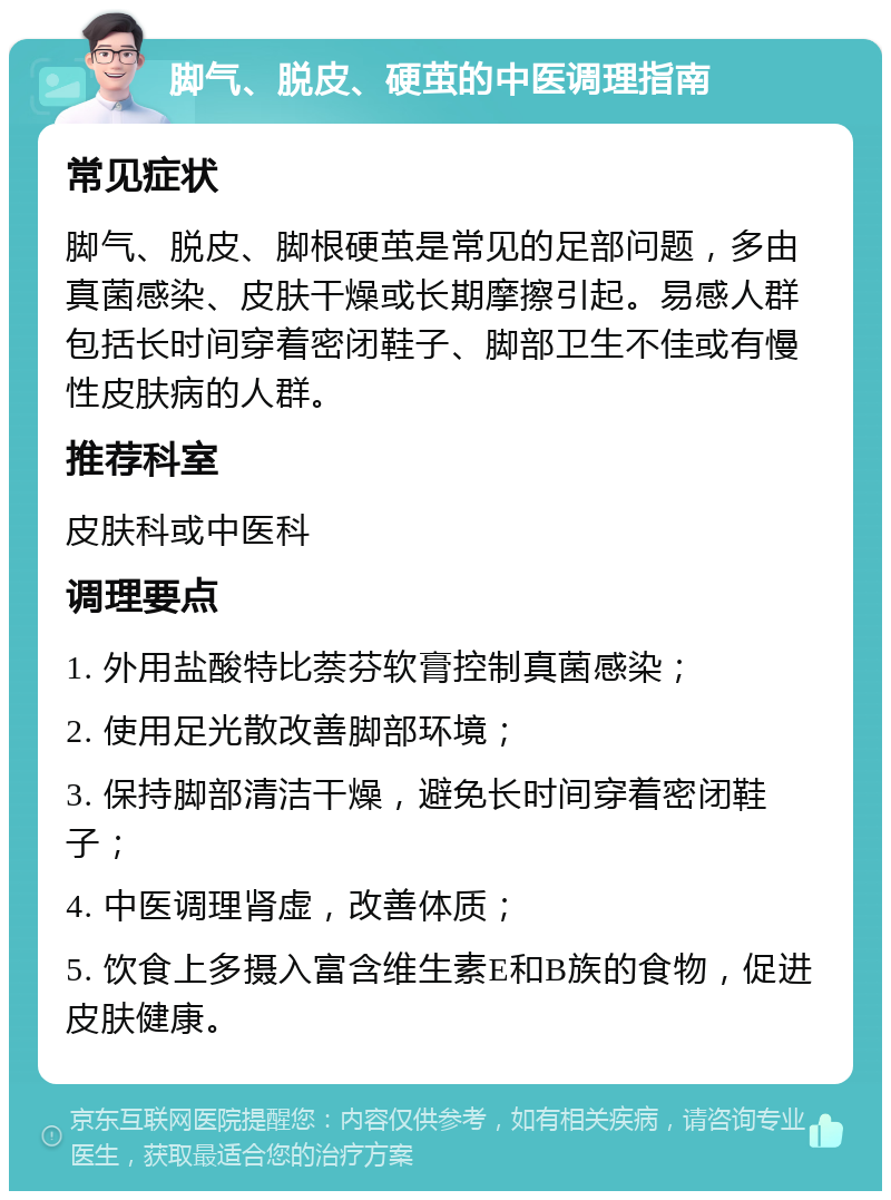 脚气、脱皮、硬茧的中医调理指南 常见症状 脚气、脱皮、脚根硬茧是常见的足部问题，多由真菌感染、皮肤干燥或长期摩擦引起。易感人群包括长时间穿着密闭鞋子、脚部卫生不佳或有慢性皮肤病的人群。 推荐科室 皮肤科或中医科 调理要点 1. 外用盐酸特比萘芬软膏控制真菌感染； 2. 使用足光散改善脚部环境； 3. 保持脚部清洁干燥，避免长时间穿着密闭鞋子； 4. 中医调理肾虚，改善体质； 5. 饮食上多摄入富含维生素E和B族的食物，促进皮肤健康。