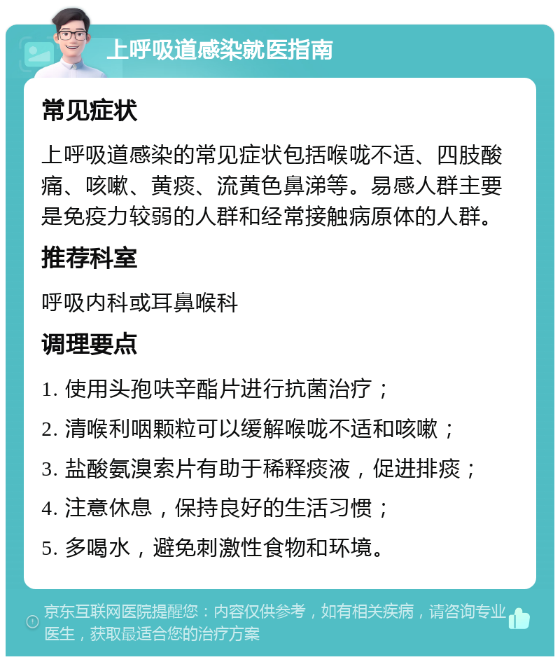 上呼吸道感染就医指南 常见症状 上呼吸道感染的常见症状包括喉咙不适、四肢酸痛、咳嗽、黄痰、流黄色鼻涕等。易感人群主要是免疫力较弱的人群和经常接触病原体的人群。 推荐科室 呼吸内科或耳鼻喉科 调理要点 1. 使用头孢呋辛酯片进行抗菌治疗； 2. 清喉利咽颗粒可以缓解喉咙不适和咳嗽； 3. 盐酸氨溴索片有助于稀释痰液，促进排痰； 4. 注意休息，保持良好的生活习惯； 5. 多喝水，避免刺激性食物和环境。