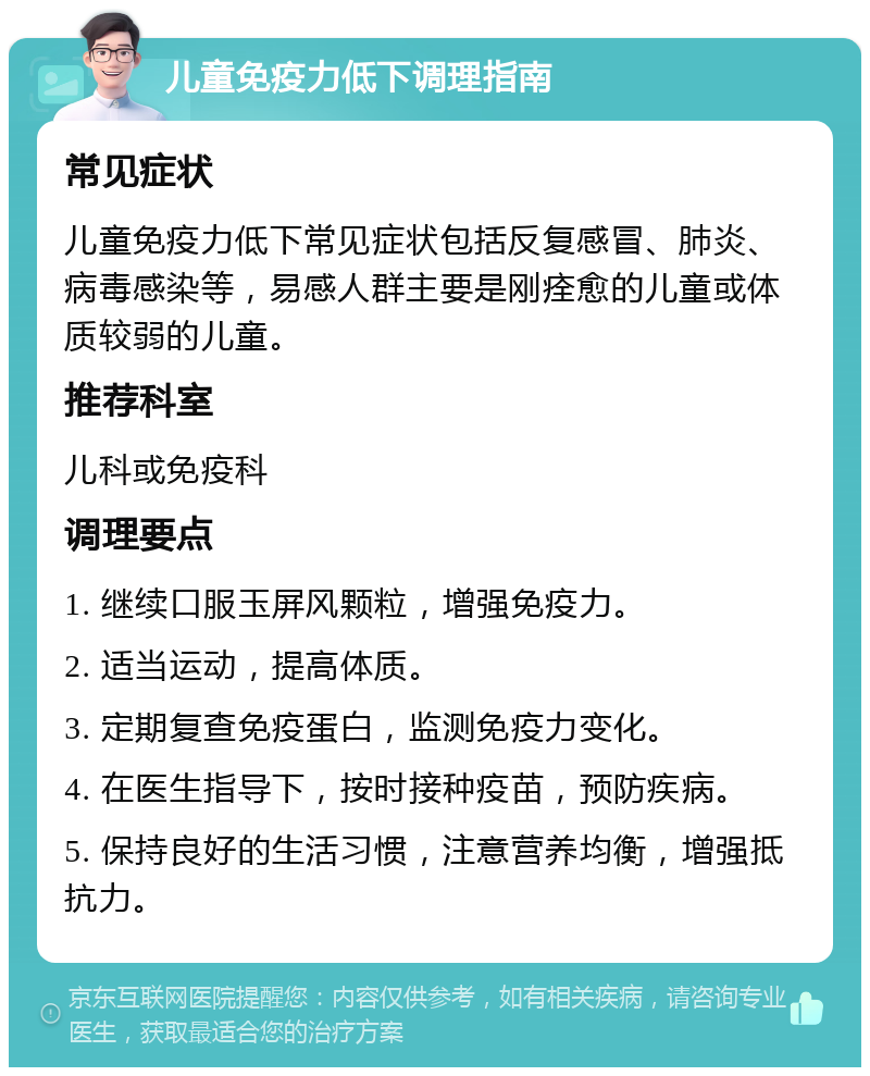 儿童免疫力低下调理指南 常见症状 儿童免疫力低下常见症状包括反复感冒、肺炎、病毒感染等，易感人群主要是刚痊愈的儿童或体质较弱的儿童。 推荐科室 儿科或免疫科 调理要点 1. 继续口服玉屏风颗粒，增强免疫力。 2. 适当运动，提高体质。 3. 定期复查免疫蛋白，监测免疫力变化。 4. 在医生指导下，按时接种疫苗，预防疾病。 5. 保持良好的生活习惯，注意营养均衡，增强抵抗力。