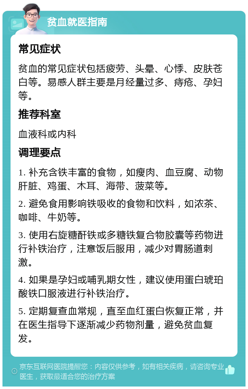 贫血就医指南 常见症状 贫血的常见症状包括疲劳、头晕、心悸、皮肤苍白等。易感人群主要是月经量过多、痔疮、孕妇等。 推荐科室 血液科或内科 调理要点 1. 补充含铁丰富的食物，如瘦肉、血豆腐、动物肝脏、鸡蛋、木耳、海带、菠菜等。 2. 避免食用影响铁吸收的食物和饮料，如浓茶、咖啡、牛奶等。 3. 使用右旋糖酐铁或多糖铁复合物胶囊等药物进行补铁治疗，注意饭后服用，减少对胃肠道刺激。 4. 如果是孕妇或哺乳期女性，建议使用蛋白琥珀酸铁口服液进行补铁治疗。 5. 定期复查血常规，直至血红蛋白恢复正常，并在医生指导下逐渐减少药物剂量，避免贫血复发。