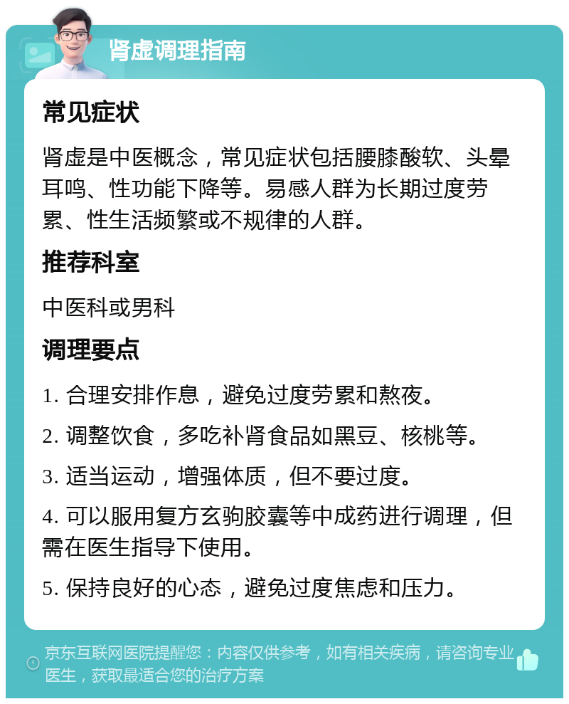 肾虚调理指南 常见症状 肾虚是中医概念，常见症状包括腰膝酸软、头晕耳鸣、性功能下降等。易感人群为长期过度劳累、性生活频繁或不规律的人群。 推荐科室 中医科或男科 调理要点 1. 合理安排作息，避免过度劳累和熬夜。 2. 调整饮食，多吃补肾食品如黑豆、核桃等。 3. 适当运动，增强体质，但不要过度。 4. 可以服用复方玄驹胶囊等中成药进行调理，但需在医生指导下使用。 5. 保持良好的心态，避免过度焦虑和压力。