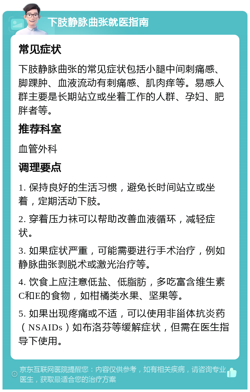 下肢静脉曲张就医指南 常见症状 下肢静脉曲张的常见症状包括小腿中间刺痛感、脚踝肿、血液流动有刺痛感、肌肉痒等。易感人群主要是长期站立或坐着工作的人群、孕妇、肥胖者等。 推荐科室 血管外科 调理要点 1. 保持良好的生活习惯，避免长时间站立或坐着，定期活动下肢。 2. 穿着压力袜可以帮助改善血液循环，减轻症状。 3. 如果症状严重，可能需要进行手术治疗，例如静脉曲张剥脱术或激光治疗等。 4. 饮食上应注意低盐、低脂肪，多吃富含维生素C和E的食物，如柑橘类水果、坚果等。 5. 如果出现疼痛或不适，可以使用非甾体抗炎药（NSAIDs）如布洛芬等缓解症状，但需在医生指导下使用。