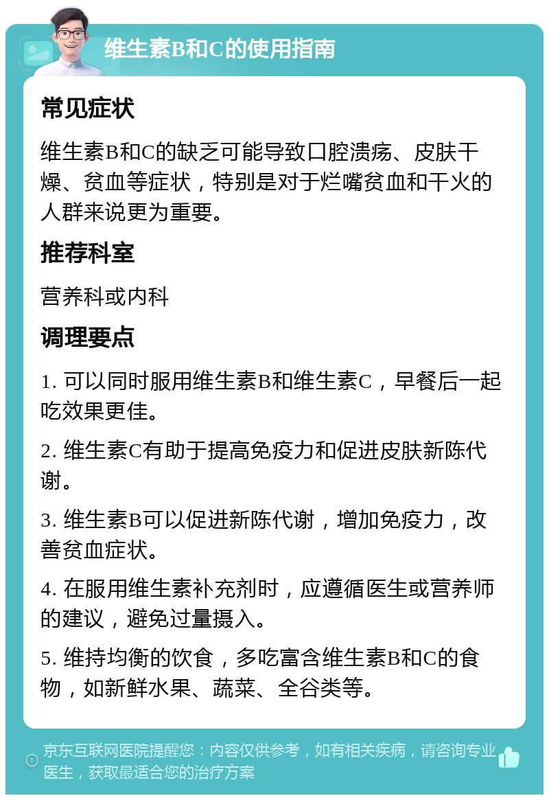 维生素B和C的使用指南 常见症状 维生素B和C的缺乏可能导致口腔溃疡、皮肤干燥、贫血等症状，特别是对于烂嘴贫血和干火的人群来说更为重要。 推荐科室 营养科或内科 调理要点 1. 可以同时服用维生素B和维生素C，早餐后一起吃效果更佳。 2. 维生素C有助于提高免疫力和促进皮肤新陈代谢。 3. 维生素B可以促进新陈代谢，增加免疫力，改善贫血症状。 4. 在服用维生素补充剂时，应遵循医生或营养师的建议，避免过量摄入。 5. 维持均衡的饮食，多吃富含维生素B和C的食物，如新鲜水果、蔬菜、全谷类等。