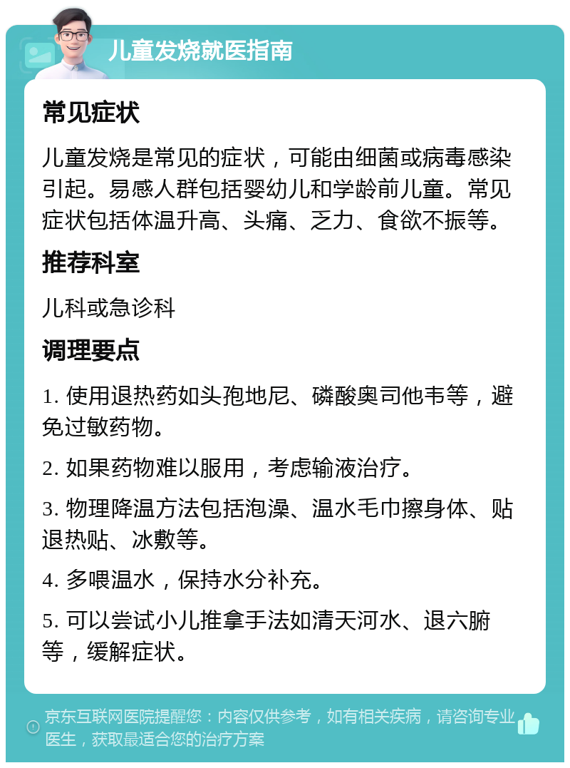 儿童发烧就医指南 常见症状 儿童发烧是常见的症状，可能由细菌或病毒感染引起。易感人群包括婴幼儿和学龄前儿童。常见症状包括体温升高、头痛、乏力、食欲不振等。 推荐科室 儿科或急诊科 调理要点 1. 使用退热药如头孢地尼、磷酸奥司他韦等，避免过敏药物。 2. 如果药物难以服用，考虑输液治疗。 3. 物理降温方法包括泡澡、温水毛巾擦身体、贴退热贴、冰敷等。 4. 多喂温水，保持水分补充。 5. 可以尝试小儿推拿手法如清天河水、退六腑等，缓解症状。