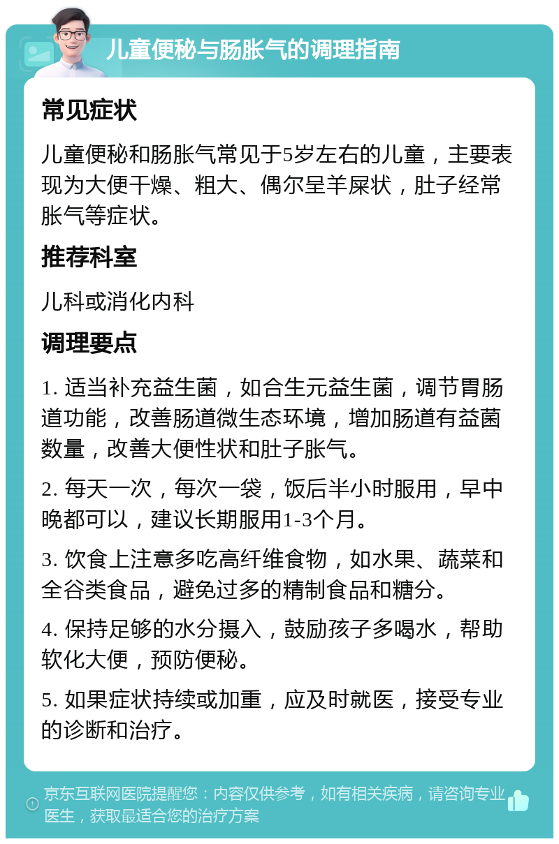 儿童便秘与肠胀气的调理指南 常见症状 儿童便秘和肠胀气常见于5岁左右的儿童，主要表现为大便干燥、粗大、偶尔呈羊屎状，肚子经常胀气等症状。 推荐科室 儿科或消化内科 调理要点 1. 适当补充益生菌，如合生元益生菌，调节胃肠道功能，改善肠道微生态环境，增加肠道有益菌数量，改善大便性状和肚子胀气。 2. 每天一次，每次一袋，饭后半小时服用，早中晚都可以，建议长期服用1-3个月。 3. 饮食上注意多吃高纤维食物，如水果、蔬菜和全谷类食品，避免过多的精制食品和糖分。 4. 保持足够的水分摄入，鼓励孩子多喝水，帮助软化大便，预防便秘。 5. 如果症状持续或加重，应及时就医，接受专业的诊断和治疗。