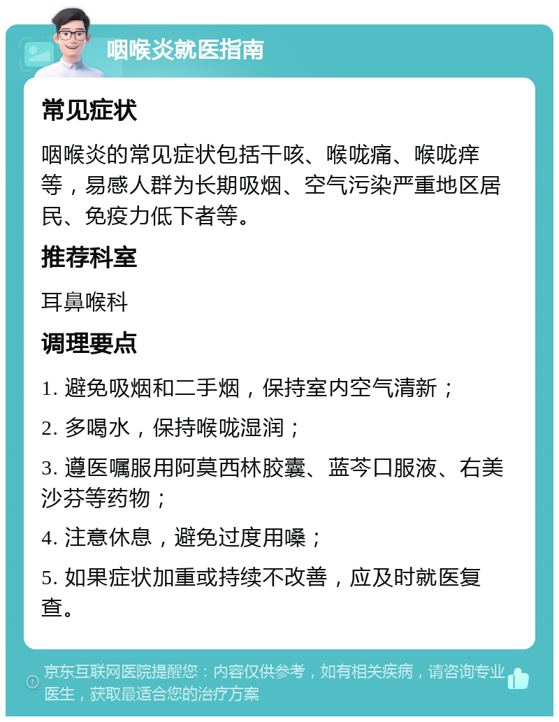 咽喉炎就医指南 常见症状 咽喉炎的常见症状包括干咳、喉咙痛、喉咙痒等，易感人群为长期吸烟、空气污染严重地区居民、免疫力低下者等。 推荐科室 耳鼻喉科 调理要点 1. 避免吸烟和二手烟，保持室内空气清新； 2. 多喝水，保持喉咙湿润； 3. 遵医嘱服用阿莫西林胶囊、蓝芩口服液、右美沙芬等药物； 4. 注意休息，避免过度用嗓； 5. 如果症状加重或持续不改善，应及时就医复查。