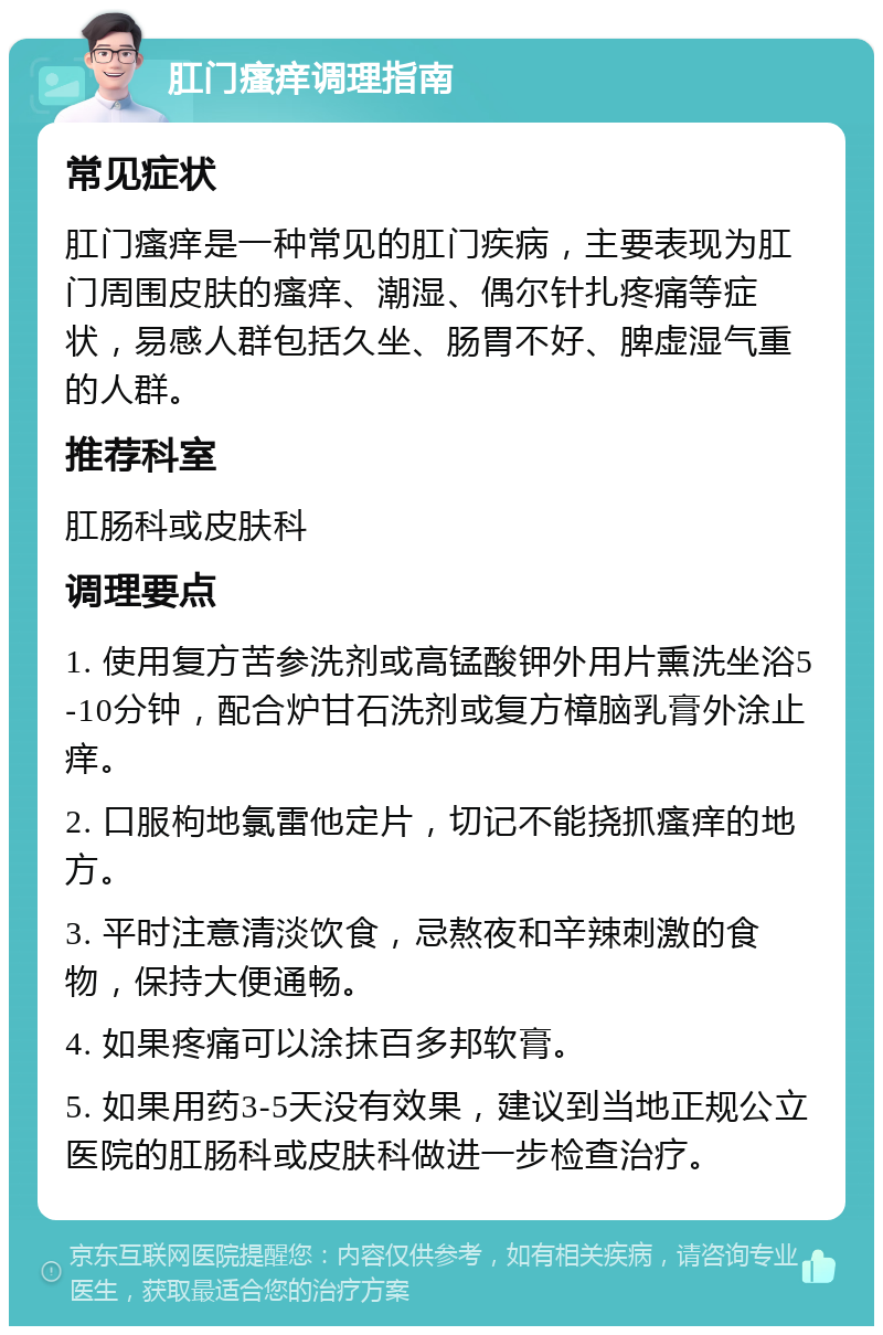 肛门瘙痒调理指南 常见症状 肛门瘙痒是一种常见的肛门疾病，主要表现为肛门周围皮肤的瘙痒、潮湿、偶尔针扎疼痛等症状，易感人群包括久坐、肠胃不好、脾虚湿气重的人群。 推荐科室 肛肠科或皮肤科 调理要点 1. 使用复方苦参洗剂或高锰酸钾外用片熏洗坐浴5-10分钟，配合炉甘石洗剂或复方樟脑乳膏外涂止痒。 2. 口服枸地氯雷他定片，切记不能挠抓瘙痒的地方。 3. 平时注意清淡饮食，忌熬夜和辛辣刺激的食物，保持大便通畅。 4. 如果疼痛可以涂抹百多邦软膏。 5. 如果用药3-5天没有效果，建议到当地正规公立医院的肛肠科或皮肤科做进一步检查治疗。