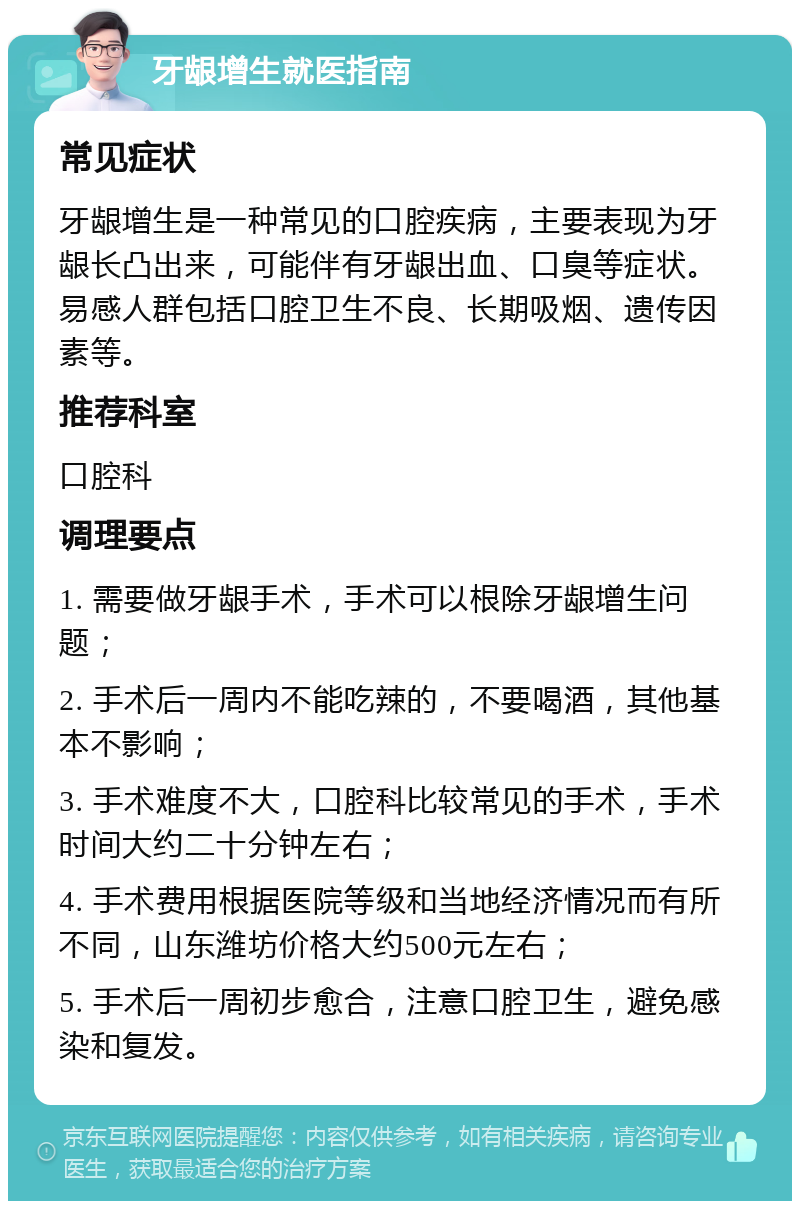 牙龈增生就医指南 常见症状 牙龈增生是一种常见的口腔疾病，主要表现为牙龈长凸出来，可能伴有牙龈出血、口臭等症状。易感人群包括口腔卫生不良、长期吸烟、遗传因素等。 推荐科室 口腔科 调理要点 1. 需要做牙龈手术，手术可以根除牙龈增生问题； 2. 手术后一周内不能吃辣的，不要喝酒，其他基本不影响； 3. 手术难度不大，口腔科比较常见的手术，手术时间大约二十分钟左右； 4. 手术费用根据医院等级和当地经济情况而有所不同，山东潍坊价格大约500元左右； 5. 手术后一周初步愈合，注意口腔卫生，避免感染和复发。