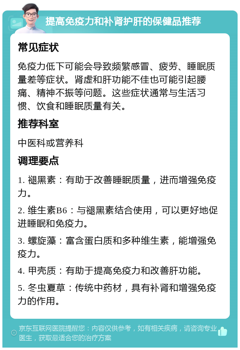 提高免疫力和补肾护肝的保健品推荐 常见症状 免疫力低下可能会导致频繁感冒、疲劳、睡眠质量差等症状。肾虚和肝功能不佳也可能引起腰痛、精神不振等问题。这些症状通常与生活习惯、饮食和睡眠质量有关。 推荐科室 中医科或营养科 调理要点 1. 褪黑素：有助于改善睡眠质量，进而增强免疫力。 2. 维生素B6：与褪黑素结合使用，可以更好地促进睡眠和免疫力。 3. 螺旋藻：富含蛋白质和多种维生素，能增强免疫力。 4. 甲壳质：有助于提高免疫力和改善肝功能。 5. 冬虫夏草：传统中药材，具有补肾和增强免疫力的作用。