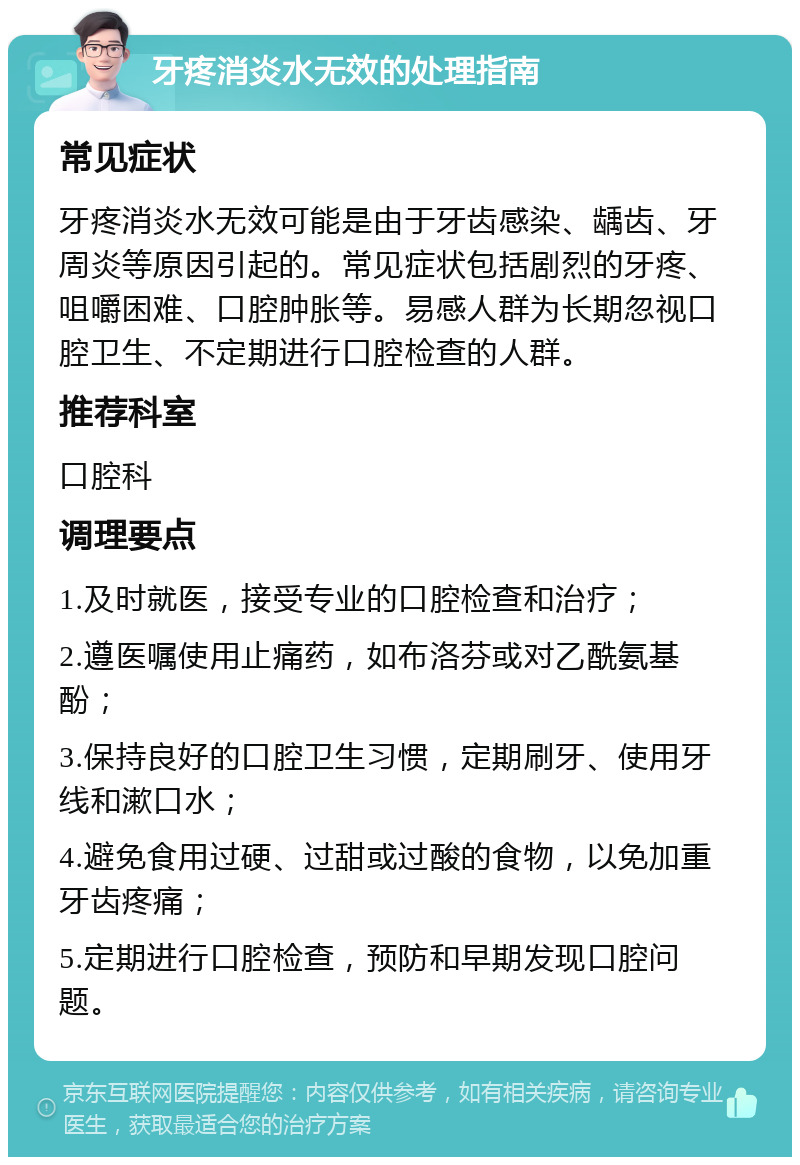 牙疼消炎水无效的处理指南 常见症状 牙疼消炎水无效可能是由于牙齿感染、龋齿、牙周炎等原因引起的。常见症状包括剧烈的牙疼、咀嚼困难、口腔肿胀等。易感人群为长期忽视口腔卫生、不定期进行口腔检查的人群。 推荐科室 口腔科 调理要点 1.及时就医，接受专业的口腔检查和治疗； 2.遵医嘱使用止痛药，如布洛芬或对乙酰氨基酚； 3.保持良好的口腔卫生习惯，定期刷牙、使用牙线和漱口水； 4.避免食用过硬、过甜或过酸的食物，以免加重牙齿疼痛； 5.定期进行口腔检查，预防和早期发现口腔问题。