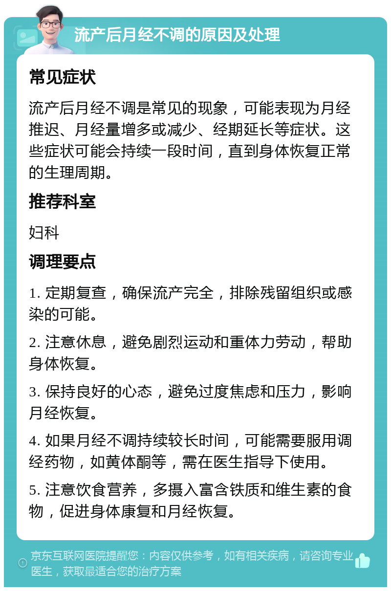 流产后月经不调的原因及处理 常见症状 流产后月经不调是常见的现象，可能表现为月经推迟、月经量增多或减少、经期延长等症状。这些症状可能会持续一段时间，直到身体恢复正常的生理周期。 推荐科室 妇科 调理要点 1. 定期复查，确保流产完全，排除残留组织或感染的可能。 2. 注意休息，避免剧烈运动和重体力劳动，帮助身体恢复。 3. 保持良好的心态，避免过度焦虑和压力，影响月经恢复。 4. 如果月经不调持续较长时间，可能需要服用调经药物，如黄体酮等，需在医生指导下使用。 5. 注意饮食营养，多摄入富含铁质和维生素的食物，促进身体康复和月经恢复。