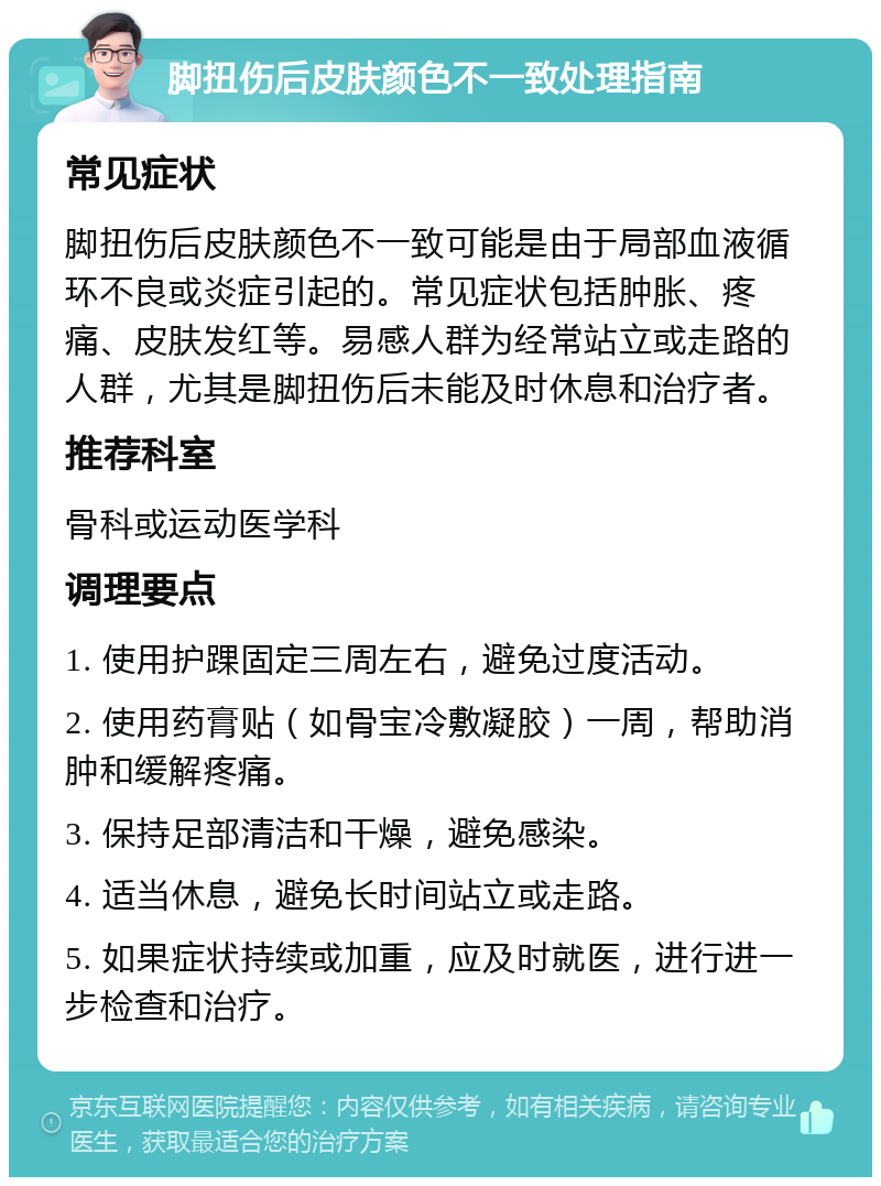 脚扭伤后皮肤颜色不一致处理指南 常见症状 脚扭伤后皮肤颜色不一致可能是由于局部血液循环不良或炎症引起的。常见症状包括肿胀、疼痛、皮肤发红等。易感人群为经常站立或走路的人群，尤其是脚扭伤后未能及时休息和治疗者。 推荐科室 骨科或运动医学科 调理要点 1. 使用护踝固定三周左右，避免过度活动。 2. 使用药膏贴（如骨宝冷敷凝胶）一周，帮助消肿和缓解疼痛。 3. 保持足部清洁和干燥，避免感染。 4. 适当休息，避免长时间站立或走路。 5. 如果症状持续或加重，应及时就医，进行进一步检查和治疗。