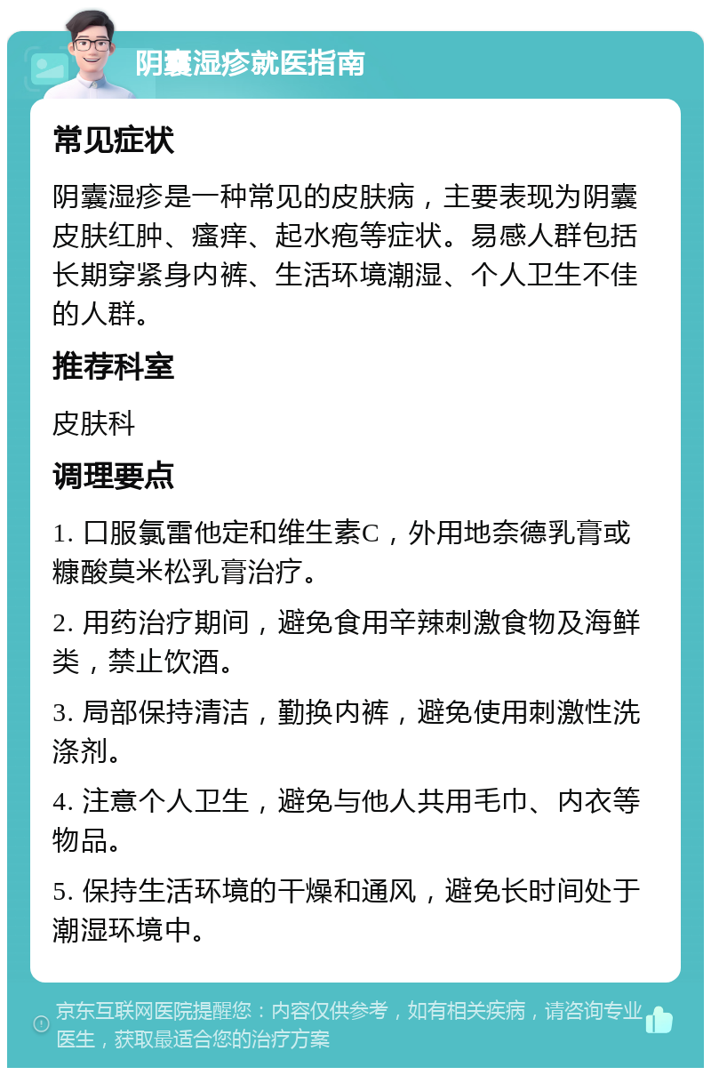 阴囊湿疹就医指南 常见症状 阴囊湿疹是一种常见的皮肤病，主要表现为阴囊皮肤红肿、瘙痒、起水疱等症状。易感人群包括长期穿紧身内裤、生活环境潮湿、个人卫生不佳的人群。 推荐科室 皮肤科 调理要点 1. 口服氯雷他定和维生素C，外用地奈德乳膏或糠酸莫米松乳膏治疗。 2. 用药治疗期间，避免食用辛辣刺激食物及海鲜类，禁止饮酒。 3. 局部保持清洁，勤换内裤，避免使用刺激性洗涤剂。 4. 注意个人卫生，避免与他人共用毛巾、内衣等物品。 5. 保持生活环境的干燥和通风，避免长时间处于潮湿环境中。