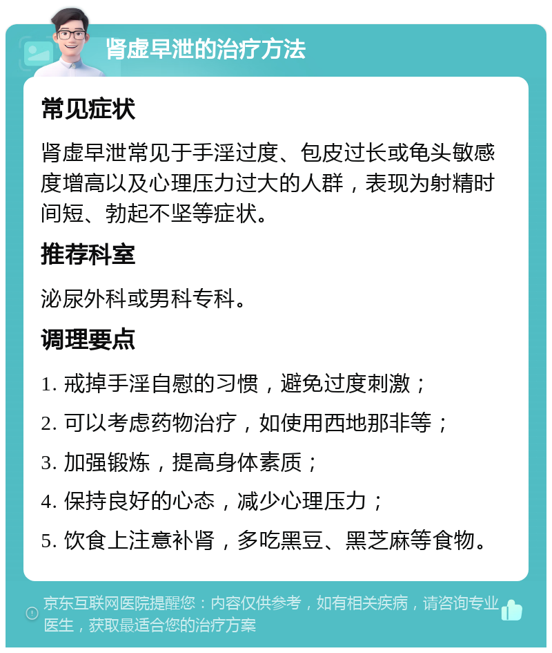 肾虚早泄的治疗方法 常见症状 肾虚早泄常见于手淫过度、包皮过长或龟头敏感度增高以及心理压力过大的人群，表现为射精时间短、勃起不坚等症状。 推荐科室 泌尿外科或男科专科。 调理要点 1. 戒掉手淫自慰的习惯，避免过度刺激； 2. 可以考虑药物治疗，如使用西地那非等； 3. 加强锻炼，提高身体素质； 4. 保持良好的心态，减少心理压力； 5. 饮食上注意补肾，多吃黑豆、黑芝麻等食物。