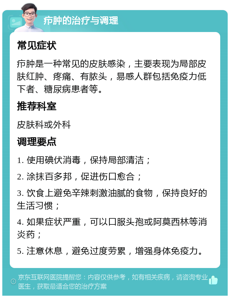 疖肿的治疗与调理 常见症状 疖肿是一种常见的皮肤感染，主要表现为局部皮肤红肿、疼痛、有脓头，易感人群包括免疫力低下者、糖尿病患者等。 推荐科室 皮肤科或外科 调理要点 1. 使用碘伏消毒，保持局部清洁； 2. 涂抹百多邦，促进伤口愈合； 3. 饮食上避免辛辣刺激油腻的食物，保持良好的生活习惯； 4. 如果症状严重，可以口服头孢或阿莫西林等消炎药； 5. 注意休息，避免过度劳累，增强身体免疫力。