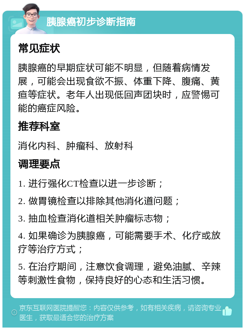 胰腺癌初步诊断指南 常见症状 胰腺癌的早期症状可能不明显，但随着病情发展，可能会出现食欲不振、体重下降、腹痛、黄疸等症状。老年人出现低回声团块时，应警惕可能的癌症风险。 推荐科室 消化内科、肿瘤科、放射科 调理要点 1. 进行强化CT检查以进一步诊断； 2. 做胃镜检查以排除其他消化道问题； 3. 抽血检查消化道相关肿瘤标志物； 4. 如果确诊为胰腺癌，可能需要手术、化疗或放疗等治疗方式； 5. 在治疗期间，注意饮食调理，避免油腻、辛辣等刺激性食物，保持良好的心态和生活习惯。