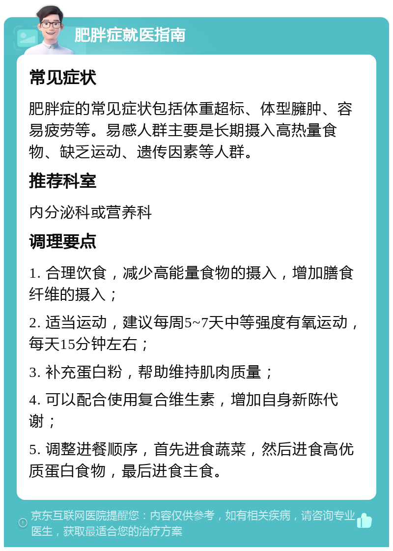 肥胖症就医指南 常见症状 肥胖症的常见症状包括体重超标、体型臃肿、容易疲劳等。易感人群主要是长期摄入高热量食物、缺乏运动、遗传因素等人群。 推荐科室 内分泌科或营养科 调理要点 1. 合理饮食，减少高能量食物的摄入，增加膳食纤维的摄入； 2. 适当运动，建议每周5~7天中等强度有氧运动，每天15分钟左右； 3. 补充蛋白粉，帮助维持肌肉质量； 4. 可以配合使用复合维生素，增加自身新陈代谢； 5. 调整进餐顺序，首先进食蔬菜，然后进食高优质蛋白食物，最后进食主食。