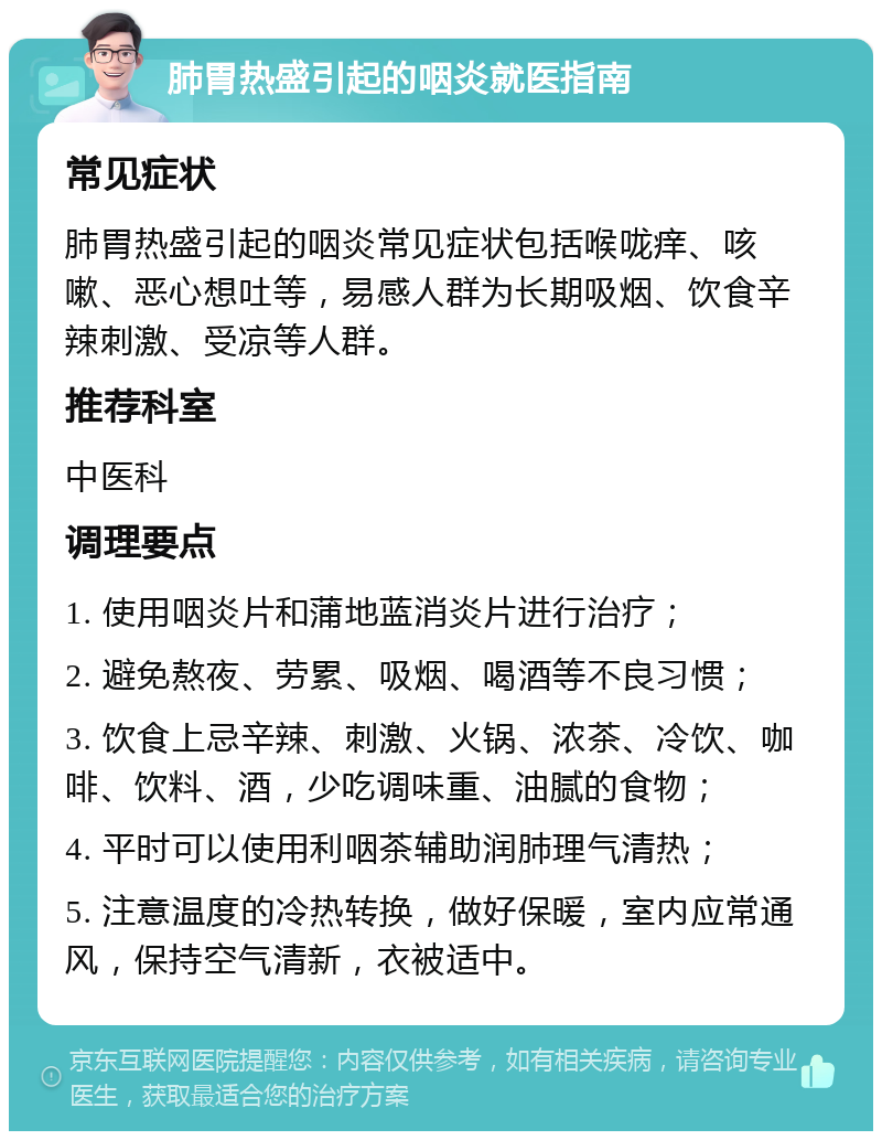 肺胃热盛引起的咽炎就医指南 常见症状 肺胃热盛引起的咽炎常见症状包括喉咙痒、咳嗽、恶心想吐等，易感人群为长期吸烟、饮食辛辣刺激、受凉等人群。 推荐科室 中医科 调理要点 1. 使用咽炎片和蒲地蓝消炎片进行治疗； 2. 避免熬夜、劳累、吸烟、喝酒等不良习惯； 3. 饮食上忌辛辣、刺激、火锅、浓茶、冷饮、咖啡、饮料、酒，少吃调味重、油腻的食物； 4. 平时可以使用利咽茶辅助润肺理气清热； 5. 注意温度的冷热转换，做好保暖，室内应常通风，保持空气清新，衣被适中。