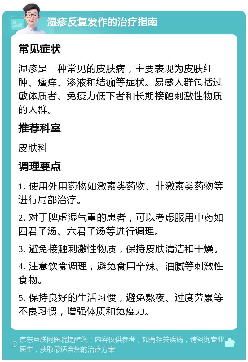 湿疹反复发作的治疗指南 常见症状 湿疹是一种常见的皮肤病，主要表现为皮肤红肿、瘙痒、渗液和结痂等症状。易感人群包括过敏体质者、免疫力低下者和长期接触刺激性物质的人群。 推荐科室 皮肤科 调理要点 1. 使用外用药物如激素类药物、非激素类药物等进行局部治疗。 2. 对于脾虚湿气重的患者，可以考虑服用中药如四君子汤、六君子汤等进行调理。 3. 避免接触刺激性物质，保持皮肤清洁和干燥。 4. 注意饮食调理，避免食用辛辣、油腻等刺激性食物。 5. 保持良好的生活习惯，避免熬夜、过度劳累等不良习惯，增强体质和免疫力。