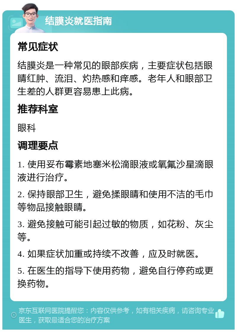 结膜炎就医指南 常见症状 结膜炎是一种常见的眼部疾病，主要症状包括眼睛红肿、流泪、灼热感和痒感。老年人和眼部卫生差的人群更容易患上此病。 推荐科室 眼科 调理要点 1. 使用妥布霉素地塞米松滴眼液或氧氟沙星滴眼液进行治疗。 2. 保持眼部卫生，避免揉眼睛和使用不洁的毛巾等物品接触眼睛。 3. 避免接触可能引起过敏的物质，如花粉、灰尘等。 4. 如果症状加重或持续不改善，应及时就医。 5. 在医生的指导下使用药物，避免自行停药或更换药物。