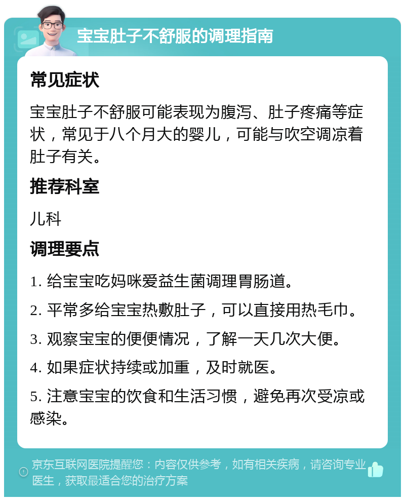 宝宝肚子不舒服的调理指南 常见症状 宝宝肚子不舒服可能表现为腹泻、肚子疼痛等症状，常见于八个月大的婴儿，可能与吹空调凉着肚子有关。 推荐科室 儿科 调理要点 1. 给宝宝吃妈咪爱益生菌调理胃肠道。 2. 平常多给宝宝热敷肚子，可以直接用热毛巾。 3. 观察宝宝的便便情况，了解一天几次大便。 4. 如果症状持续或加重，及时就医。 5. 注意宝宝的饮食和生活习惯，避免再次受凉或感染。