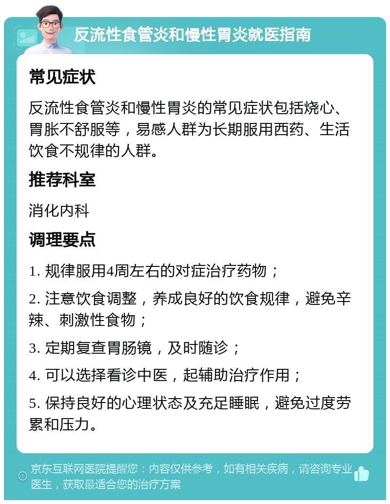 反流性食管炎和慢性胃炎就医指南 常见症状 反流性食管炎和慢性胃炎的常见症状包括烧心、胃胀不舒服等，易感人群为长期服用西药、生活饮食不规律的人群。 推荐科室 消化内科 调理要点 1. 规律服用4周左右的对症治疗药物； 2. 注意饮食调整，养成良好的饮食规律，避免辛辣、刺激性食物； 3. 定期复查胃肠镜，及时随诊； 4. 可以选择看诊中医，起辅助治疗作用； 5. 保持良好的心理状态及充足睡眠，避免过度劳累和压力。